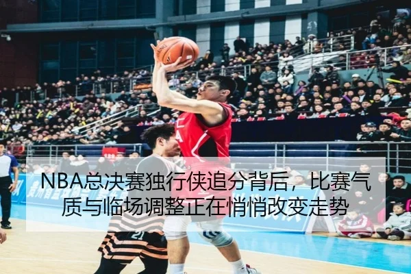 NBA总决赛独行侠追分背后，比赛气质与临场调整正在悄悄改变走势（hth.com）
