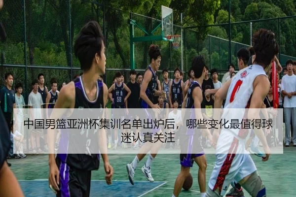 中国男篮亚洲杯集训名单出炉后，哪些变化最值得球迷认真关注 - hth.com